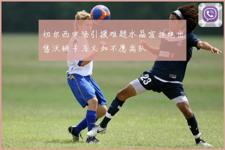 切尔西中场引援难题水晶宫拒绝出售沃顿卡马文加不愿离队